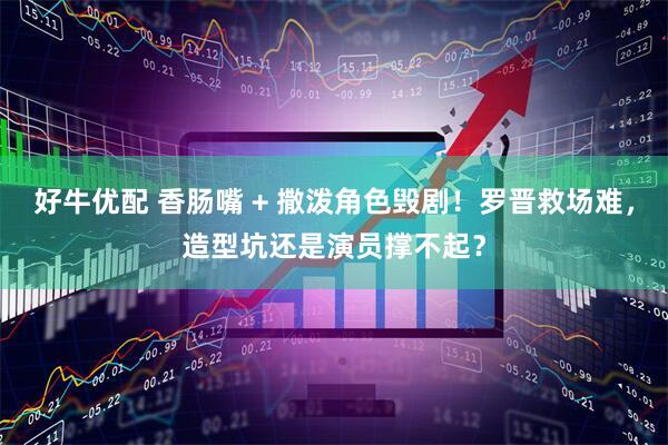 好牛优配 香肠嘴 + 撒泼角色毁剧！罗晋救场难，造型坑还是演员撑不起？