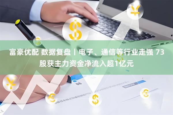 富豪优配 数据复盘丨电子、通信等行业走强 73股获主力资金净流入超1亿元
