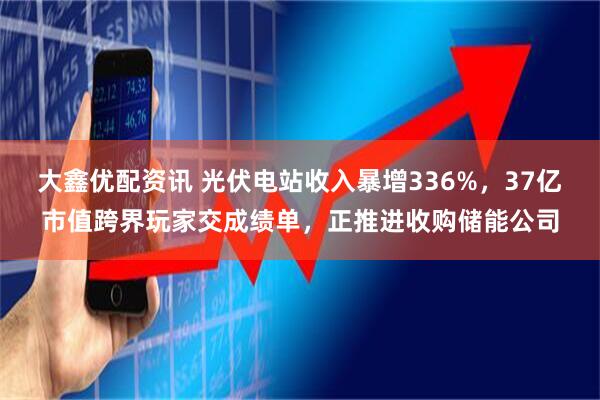 大鑫优配资讯 光伏电站收入暴增336%，37亿市值跨界玩家交成绩单，正推进收购储能公司