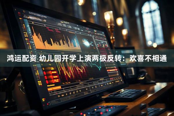鸿运配资 幼儿园开学上演两极反转：欢喜不相通
