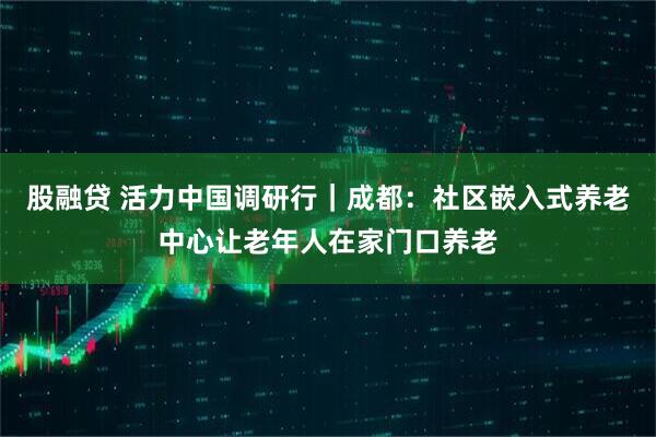 股融贷 活力中国调研行｜成都：社区嵌入式养老中心让老年人在家门口养老