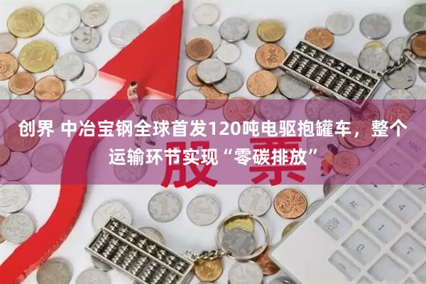 创界 中冶宝钢全球首发120吨电驱抱罐车，整个运输环节实现“零碳排放”
