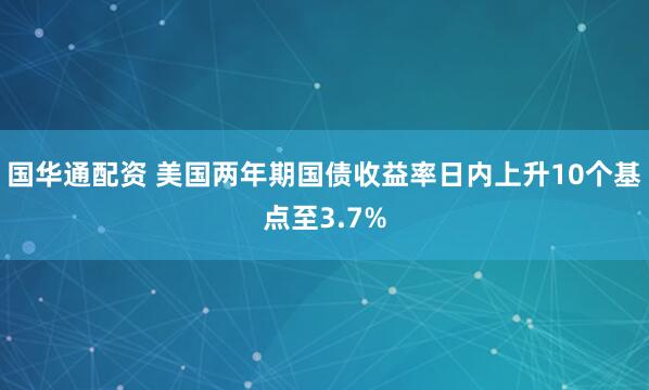 国华通配资 美国两年期国债收益率日内上升10个基点至3.7%