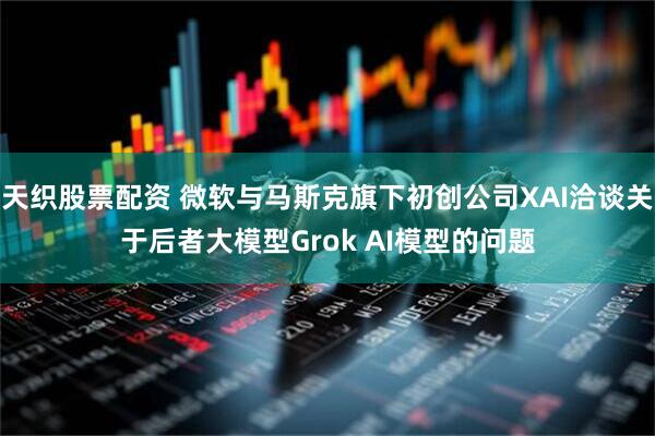 天织股票配资 微软与马斯克旗下初创公司XAI洽谈关于后者大模型Grok AI模型的问题