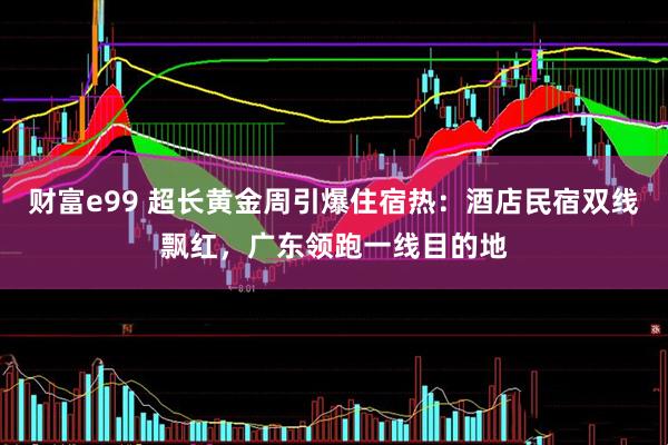 财富e99 超长黄金周引爆住宿热：酒店民宿双线飘红，广东领跑一线目的地