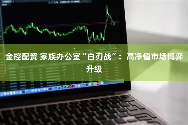 金控配资 家族办公室“白刃战”：高净值市场博弈升级