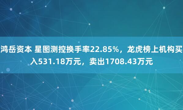 鸿岳资本 星图测控换手率22.85%,龙虎榜上机构买入531.18万元,卖出1708.43万元