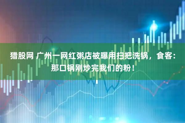 猎股网 广州一网红粥店被曝用扫把洗锅，食客：那口锅刚炒完我们的粉！