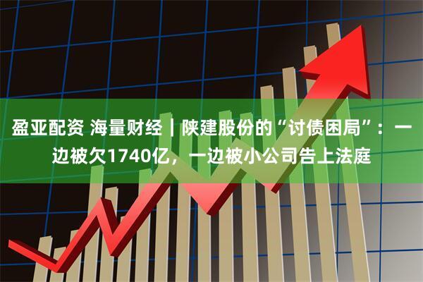 盈亚配资 海量财经｜陕建股份的“讨债困局”：一边被欠1740亿，一边被小公司告上法庭